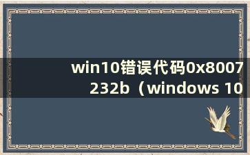 win10错误代码0x8007232b（windows 10错误代码0x80070002是什么意思）